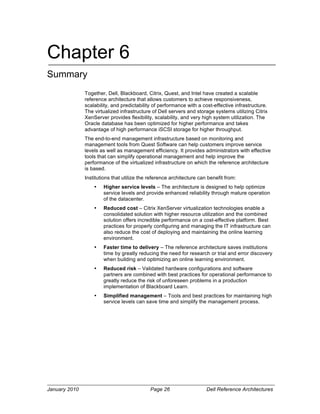 Chapter 6
Summary
               Together, Dell, Blackboard, Citrix, Quest, and Intel have created a scalable
               reference architecture that allows customers to achieve responsiveness,
               scalability, and predictability of performance with a cost-effective infrastructure.
               The virtualized infrastructure of Dell servers and storage systems utilizing Citrix
               XenServer provides flexibility, scalability, and very high system utilization. The
               Oracle database has been optimized for higher performance and takes
               advantage of high performance iSCSI storage for higher throughput.
               The end-to-end management infrastructure based on monitoring and
               management tools from Quest Software can help customers improve service
               levels as well as management efficiency. It provides administrators with effective
               tools that can simplify operational management and help improve the
               performance of the virtualized infrastructure on which the reference architecture
               is based.
               Institutions that utilize the reference architecture can benefit from:
                   •   Higher service levels – The architecture is designed to help optimize
                       service levels and provide enhanced reliability through mature operation
                       of the datacenter.
                   •   Reduced cost – Citrix XenServer virtualization technologies enable a
                       consolidated solution with higher resource utilization and the combined
                       solution offers incredible performance on a cost-effective platform. Best
                       practices for properly configuring and managing the IT infrastructure can
                       also reduce the cost of deploying and maintaining the online learning
                       environment.
                   •   Faster time to delivery – The reference architecture saves institutions
                       time by greatly reducing the need for research or trial and error discovery
                       when building and optimizing an online learning environment.
                   •   Reduced risk – Validated hardware configurations and software
                       partners are combined with best practices for operational performance to
                       greatly reduce the risk of unforeseen problems in a production
                       implementation of Blackboard Learn.
                   •   Simplified management – Tools and best practices for maintaining high
                       service levels can save time and simplify the management process.




January 2010                                 Page 26                   Dell Reference Architectures
 