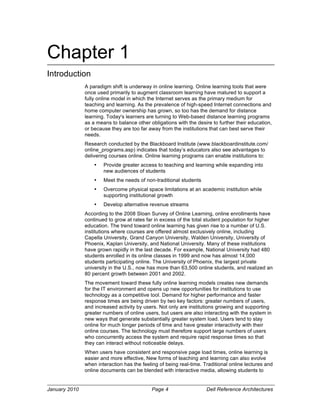 Chapter 1
Introduction
               A paradigm shift is underway in online learning. Online learning tools that were
               once used primarily to augment classroom learning have matured to support a
               fully online model in which the Internet serves as the primary medium for
               teaching and learning. As the prevalence of high-speed Internet connections and
               home computer ownership has grown, so too has the demand for distance
               learning. Today's learners are turning to Web-based distance learning programs
               as a means to balance other obligations with the desire to further their education,
               or because they are too far away from the institutions that can best serve their
               needs.
               Research conducted by the Blackboard Institute (www.blackboardinstitute.com/
               online_programs.asp) indicates that today’s educators also see advantages to
               delivering courses online. Online learning programs can enable institutions to:
                   •   Provide greater access to teaching and learning while expanding into
                       new audiences of students
                   •   Meet the needs of non-traditional students
                   •   Overcome physical space limitations at an academic institution while
                       supporting institutional growth
                   •   Develop alternative revenue streams
               According to the 2008 Sloan Survey of Online Learning, online enrollments have
               continued to grow at rates far in excess of the total student population for higher
               education. The trend toward online learning has given rise to a number of U.S.
               institutions where courses are offered almost exclusively online, including
               Capella University, Grand Canyon University, Walden University, University of
               Phoenix, Kaplan University, and National University. Many of these institutions
               have grown rapidly in the last decade. For example, National University had 480
               students enrolled in its online classes in 1999 and now has almost 14,000
               students participating online. The University of Phoenix, the largest private
               university in the U.S., now has more than 63,500 online students, and realized an
               80 percent growth between 2001 and 2002.
               The movement toward these fully online learning models creates new demands
               for the IT environment and opens up new opportunities for institutions to use
               technology as a competitive tool. Demand for higher performance and faster
               response times are being driven by two key factors: greater numbers of users,
               and increased activity by users. Not only are institutions growing and supporting
               greater numbers of online users, but users are also interacting with the system in
               new ways that generate substantially greater system load. Users tend to stay
               online for much longer periods of time and have greater interactivity with their
               online courses. The technology must therefore support large numbers of users
               who concurrently access the system and require rapid response times so that
               they can interact without noticeable delays.
               When users have consistent and responsive page load times, online learning is
               easier and more effective, New forms of teaching and learning can also evolve
               when interaction has the feeling of being real-time. Traditional online lectures and
               online documents can be blended with interactive media, allowing students to


January 2010                                Page 4                   Dell Reference Architectures
 