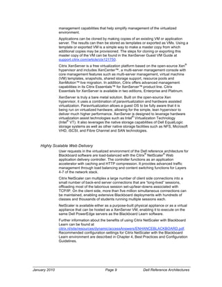 management capabilities that help simplify management of the virtualized
               environment.
               Applications can be cloned by making copies of an existing VM or application
               server. The results can then be stored as templates or exported as VMs. Using a
               template or exported VM is a simple way to make a master copy from which
               additional copies may be provisioned. The steps for cloning or exporting this
               master copy of the VM can be found in the XenServer Guest VM Guide at
               support.citrix.com/article/ctx121750.
                                                                                                ®
               Citrix XenServer is a free virtualization platform based on the open-source Xen
               hypervisor and includes XenCenter™, a multi-server management console with
               core management features such as multi-server management, virtual machine
               (VM) templates, snapshots, shared storage support, resource pools and
               XenMotion™ live migration. In addition, Citrix offers advanced management
               capabilities in its Citrix Essentials™ for XenServer™ product line. Citrix
               Essentials for XenServer is available in two editions, Enterprise and Platinum.
               XenServer is truly a bare metal solution. Built on the open-source Xen
               hypervisor, it uses a combination of paravirtualization and hardware assisted
               virtualization. Paravirtualization allows a guest OS to be fully aware that it is
               being run on virtualized hardware, allowing for the simple, lean hypervisor to
               deliver much higher performance. XenServer is designed to leverage hardware
                                                               ®
               virtualization assist technologies such as Intel Virtualization Technology
                     ®
               (Intel VT). It also leverages the native storage capabilities of Dell EqualLogic
               storage systems as well as other native storage facilities such as NFS, Microsoft
               VHD, iSCSI, and Fibre Channel and SAN technologies.



    Highly Scalable Web Delivery
               User requests in the virtualized environment of the Dell reference architecture for
                                                                        ®          ®
               Blackboard software are load-balanced with the Citrix NetScaler Web
               application delivery controller. The controller functions as an application
               accelerator with caching and HTTP compression. It provides advanced traffic
               management through load balancing and content switching functions for Layers
               4-7 of the network stack.
               Citrix NetScaler can multiplex a large number of client side connections into a
               small number of back-end server connections that are “long-lived” sessions,
               offloading most of the laborious session set-up/tear-downs associated with
               TCP/IP. On the client side, more than five million simultaneous connections can
               be maintained, enabling extensive Blackboard deployments with hundreds of
               classes and thousands of students running multiple sessions each.
               NetScaler is available either as a purpose-built physical appliance or as a virtual
               appliance that can be hosted as a XenServer VM, enabling it to execute on the
               same Dell PowerEdge servers as the Blackboard Learn software.
               Further information about the benefits of using Citrix NetScaler with Blackboard
               Learn can be found at
               citrix.nl/site/resources/dynamic/accessAnswers/ENHANCEBLACKBOARD.pdf.
               Recommended configuration settings for Citrix NetScaler with the Blackboard
               Learn environment are described in Chapter 4, Best Practices and Configuration
               Guidelines.




January 2010                                 Page 9                  Dell Reference Architectures
 