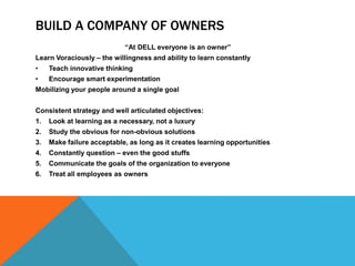 BUILD A COMPANY OF OWNERS
“At DELL everyone is an owner”
Learn Voraciously – the willingness and ability to learn constantly
• Teach innovative thinking
• Encourage smart experimentation
Mobilizing your people around a single goal
Consistent strategy and well articulated objectives:
1. Look at learning as a necessary, not a luxury
2. Study the obvious for non-obvious solutions
3. Make failure acceptable, as long as it creates learning opportunities
4. Constantly question – even the good stuffs
5. Communicate the goals of the organization to everyone
6. Treat all employees as owners
 