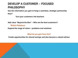DEVELOP A CUSTOMER – FOCUSED
PHILOSOPHY
Use the information you gain to forge a seamless, strategic partnership
How?
Turn your customers into teachers
Add value “Beyond the Box” – Who are the best customers?
British Petroleum
Expand the range of vision – problems and solutions
What do you gain from this?
Create opportunities for shared savings and also become a valued advisor
 