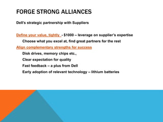 FORGE STRONG ALLIANCES
Dell’s strategic partnership with Suppliers
Define your value, tightly - $1000 – leverage on supplier’s expertise
Choose what you excel at, find great partners for the rest
Align complementary strengths for success
Disk drives, memory chips etc.,
Clear expectation for quality
Fast feedback – a plus from Dell
Early adoption of relevant technology – lithium batteries
 