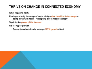 THRIVE ON CHANGE IN CONNECTED ECONOMY
What happens next?
Find opportunity in an age of uncertainty – dive headfirst into change –
doing away with retail - readapting direct model strategy
Tap into the power of the internet
Go for hyper growth
Conventional wisdom is wrong – 127% growth - Mort
 