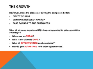 THE GROWTH
How DELL made the process of buying the computers better?
• DIRECT SELLING
• ELIMINATE RESELLER MARKUP
• PASS SAVINGS TO THE CUSTOMERS
What all strategic questions DELL has concentrated to gain competitive
advantage?
• Where are we TODAY?
• What is our ultimate GOAL?
• What all OPPORTUNITIES can be grabbed?
• How to gain ADVANTAGE from those opportunities?
 