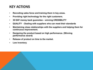 KEY ACTIONS
• Recruiting sales force and training them in key areas.
• Providing right technology for the right customers.
• 30 DAY money back guarantee – winning CREDIBILITY
• QUALITY - Dealing with suppliers who can meet their standards
• Maintaining close relationships with the suppliers and helping them for
continuous improvement.
• Designing the product based on high performance. (Winning
performance award)
• Release of product on time to the market.
• Low inventory
 