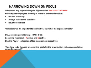 NARROWING DOWN ON FOCUS
Disciplined way of prioritizing the opportunities, FOCUSED GROWTH
Focusing the employees thinking in terms of shareholder value:
• Disdain inventory
• Always listen to the customer
• Never sell indirect
“In leadership, it’s important to be intuitive, but not at the expense of facts”
DELL requiring outside help – BAIN & CO.
Becoming functional – Positive and Negative
Sharing Power - allocation of top management executives
“You have to be focused on acheiving goals for the organization, not on accumulating
power for yourself”
 