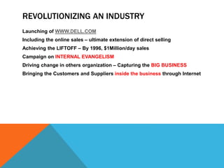 REVOLUTIONIZING AN INDUSTRY
Launching of WWW.DELL.COM
Including the online sales – ultimate extension of direct selling
Achieving the LIFTOFF – By 1996, $1Million/day sales
Campaign on INTERNAL EVANGELISM
Driving change in others organization – Capturing the BIG BUSINESS
Bringing the Customers and Suppliers inside the business through Internet
 