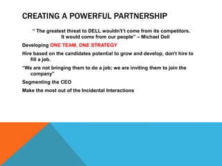 CREATING A POWERFUL PARTNERSHIP
“ The greatest threat to DELL wouldn't’t come from its competitors.
It would come from our people” – Michael Dell
Developing ONE TEAM, ONE STRATEGY
Hire based on the candidates potential to grow and develop, don’t hire to
fill a job.
“We are not bringing them to do a job; we are inviting them to join the
company”
Segmenting the CEO
Make the most out of the Incidental Interactions
 