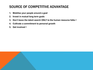 SOURCE OF COMPETITIVE ADVANTAGE
1. Mobilise your people around a goal
2. Invest in mutual long term goals
3. Don’t leave the talent search ONLY to the human resource folks !
4. Cultivate a commitment to personal growth
5. Get involved !
 