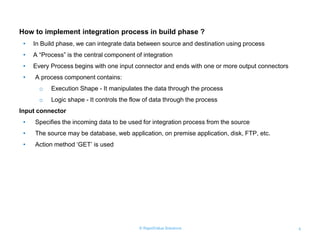© RapidValue Solutions 4
How to implement integration process in build phase ?
• In Build phase, we can integrate data between source and destination using process
• A “Process” is the central component of integration
• Every Process begins with one input connector and ends with one or more output connectors
• A process component contains:
o Execution Shape - It manipulates the data through the process
o Logic shape - It controls the flow of data through the process
Input connector
• Specifies the incoming data to be used for integration process from the source
• The source may be database, web application, on premise application, disk, FTP, etc.
• Action method „GET‟ is used
 