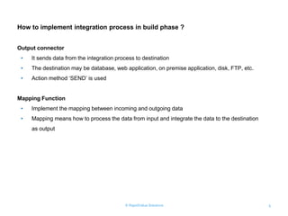 © RapidValue Solutions 5
How to implement integration process in build phase ?
Output connector
• It sends data from the integration process to destination
• The destination may be database, web application, on premise application, disk, FTP, etc.
• Action method „SEND‟ is used
Mapping Function
• Implement the mapping between incoming and outgoing data
• Mapping means how to process the data from input and integrate the data to the destination
as output
 