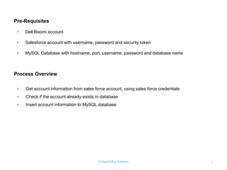 © RapidValue Solutions 7
Pre-Requisites
• Dell Boomi account
• Salesforce account with username, password and security token
• MySQL Database with hostname, port, username, password and database name
• Get account information from sales force account, using sales force credentials
• Check if the account already exists in database
• Insert account information to MySQL database
Process Overview
 