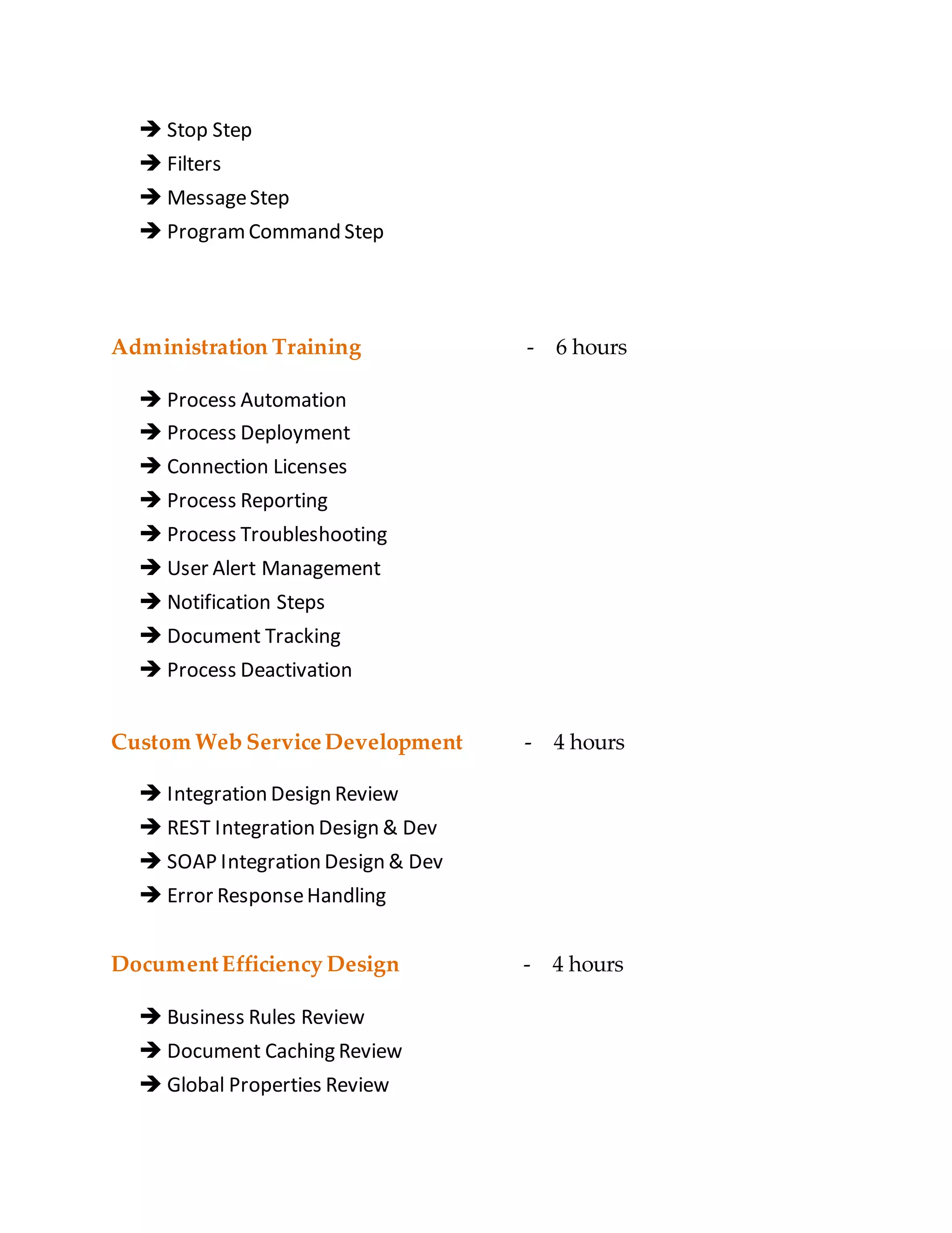  Stop Step
 Filters
 MessageStep
 ProgramCommand Step
Administration Training - 6 hours
 Process Automation
 Process Deployment
 Connection Licenses
 Process Reporting
 Process Troubleshooting
 User Alert Management
 Notification Steps
 Document Tracking
 Process Deactivation
Custom Web ServiceDevelopment - 4 hours
 Integration Design Review
 REST Integration Design & Dev
 SOAP Integration Design & Dev
 Error ResponseHandling
DocumentEfficiency Design - 4 hours
 Business Rules Review
 Document Caching Review
 Global Properties Review
 