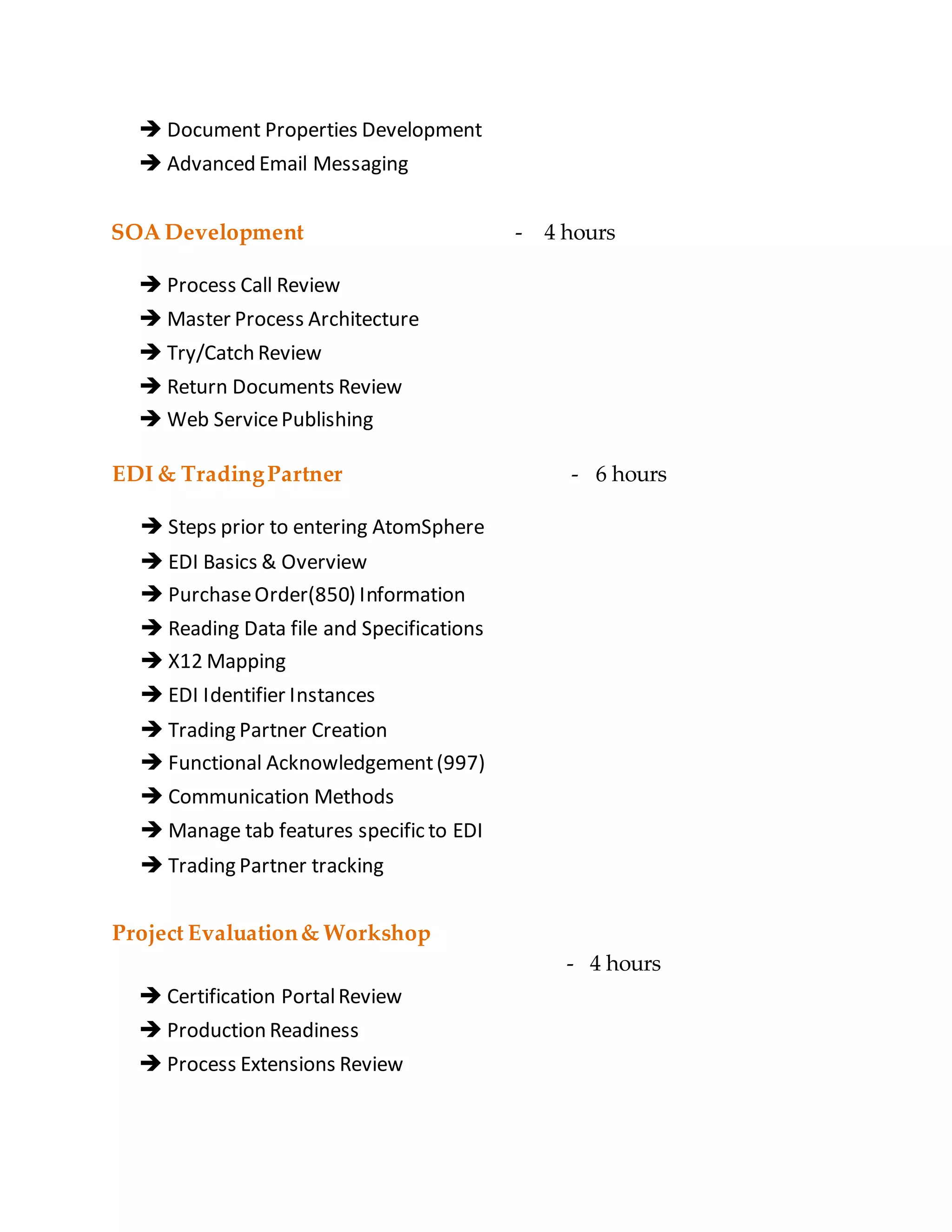  Document Properties Development
 Advanced Email Messaging
SOA Development - 4 hours
 Process Call Review
 Master Process Architecture
 Try/Catch Review
 Return Documents Review
 Web ServicePublishing
EDI & TradingPartner
 Steps prior to entering AtomSphere
 EDI Basics & Overview
 PurchaseOrder(850) Information
 Reading Data file and Specifications
 X12 Mapping
 EDI Identifier Instances
 Trading Partner Creation
 Functional Acknowledgement(997)
 Communication Methods
 Manage tab features specific to EDI
 Trading Partner tracking
- 6 hours
Project Evaluation& Workshop
- 4 hours
 Certification PortalReview
 Production Readiness
 Process Extensions Review
 