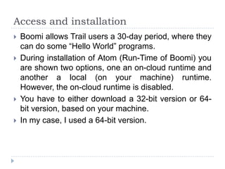Access and installation
   Boomi allows Trail users a 30-day period, where they
    can do some “Hello World” programs.
   During installation of Atom (Run-Time of Boomi) you
    are shown two options, one an on-cloud runtime and
    another a local (on your machine) runtime.
    However, the on-cloud runtime is disabled.
   You have to either download a 32-bit version or 64-
    bit version, based on your machine.
   In my case, I used a 64-bit version.
 