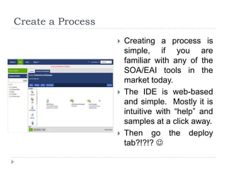 Create a Process
                      Creating a process is
                       simple, if you are
                       familiar with any of the
                       SOA/EAI tools in the
                       market today.
                      The IDE is web-based
                       and simple. Mostly it is
                       intuitive with “help” and
                       samples at a click away.
                      Then go the deploy
                       tab?!?!? 
 