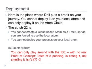 Deployment
   Here is the place where Dell puts a break on your
    journey. You cannot deploy it on your local atom and
    can only deploy it on the Atom-Cloud.
   The catch-22 is
       You cannot create a Cloud based Atom as a Trail User as
        you are forced to use the local atom.
       You cannot deploy your process on your local atom.

    In Simple words:
      You can only play around with the IDE – with no real
      Proof of Concept; Taste of a pudding, is eating it, not
      smelling it, isn't it?? 
 