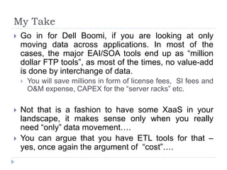 My Take
   Go in for Dell Boomi, if you are looking at only
    moving data across applications. In most of the
    cases, the major EAI/SOA tools end up as “million
    dollar FTP tools”, as most of the times, no value-add
    is done by interchange of data.
       You will save millions in form of license fees, SI fees and
        O&M expense, CAPEX for the “server racks” etc.

   Not that is a fashion to have some XaaS in your
    landscape, it makes sense only when you really
    need “only” data movement….
   You can argue that you have ETL tools for that –
    yes, once again the argument of “cost”….
 