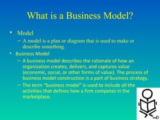 What is a Business Model?
• Model
   – A model is a plan or diagram that is used to make or
     describe something.
• Business Model
   – A business model describes the rationale of how an
     organization creates, delivers, and captures value
     (economic, social, or other forms of value). The process of
     business model construction is a part of business strategy.
   – The term “business model” is used to include all the
     activities that defines how a firm competes in the
     marketplace.
 