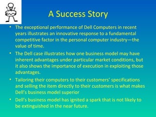 A Success Story
• The exceptional performance of Dell Computers in recent
  years illustrates an innovative response to a fundamental
  competitive factor in the personal computer industry—the
  value of time.
• The Dell case illustrates how one business model may have
  inherent advantages under particular market conditions, but
  it also shows the importance of execution in exploiting those
  advantages.
• Tailoring their computers to their customers’ specifications
  and selling the item directly to their customers is what makes
  Dell’s business model superior
• Dell’s business model has ignited a spark that is not likely to
  be extinguished in the near future.
 