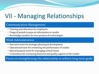 VII - Managing Relationships
Communication Management
• Training and education for employees
• Usage of portals to pass on information to vendor
• Knowledge transfers for new products & technologies
Work Administration
• Executive team for strategic planning & development
• Operational team for overseeing the performance of vendor
• Special purpose team for managing critical issues
• Committees for overseeing financial and quality aspects of the vendor
Focus on strengthening the relationship to achieve long term goals
 