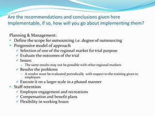 Are the recommendations and conclusions given here
implementable, if so, how will you go about implementing them?
Planning & Management:
 Define the scope for outsourcing i.e. degree of outsourcing
 Progressive model of approach
 Selection of one of the regional market for trial purpose
 Evaluate the outcomes of the trial
 Issues:
 The same results may not be possible with other regional markets
 Resolve the problems
 A vendor must be evaluated periodically with respect to the training given to
employees
 Execute it on a larger scale in a phased manner
 Staff retention
 Employee engagement and recreations
 Compensation and benefit plans
 Flexibility in working hours
 