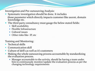Investigation and Pre-outsourcing Analysis:
 Systematic investigation should be done. It includes
those parameter which directly impacts customer like ascent, domain
knowledge etc.
 The third party consultancy must gauge the below stated fields:
 Skill availability
 Flexible Infrastructure
 Cultural issues
 Other risks like- IP, etc
Training and Monitoring:
 Technical skills
 Communication skill
 Culture of dell’s as well as it’s customers
 Making the whole outsourcing process accountable by standardizing
the evaluation process.
 Manager accountable to the activity, should be having a team under
him to continuously monitor/update the evaluation process as per the
changing technology requirements
 