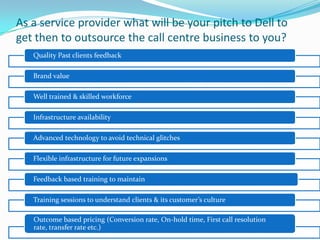 As a service provider what will be your pitch to Dell to
get then to outsource the call centre business to you?
Quality Past clients feedback
Brand value
Well trained & skilled workforce
Infrastructure availability
Advanced technology to avoid technical glitches
Flexible infrastructure for future expansions
Feedback based training to maintain
Training sessions to understand clients & its customer’s culture
Outcome based pricing (Conversion rate, On-hold time, First call resolution
rate, transfer rate etc.)
 