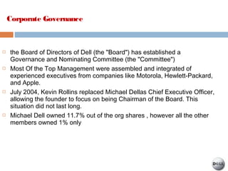  the Board of Directors of Dell (the "Board") has established a
Governance and Nominating Committee (the "Committee")
 Most Of the Top Management were assembled and integrated of
experienced executives from companies like Motorola, Hewlett-Packard,
and Apple.
 July 2004, Kevin Rollins replaced Michael Dellas Chief Executive Officer,
allowing the founder to focus on being Chairman of the Board. This
situation did not last long.
 Michael Dell owned 11.7% out of the org shares , however all the other
members owned 1% only
Corporate Governance
 