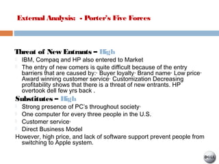 External Analysis: - Porter’s Five Forces
Threat of New Entrants – High
 IBM, Compaq and HP also entered to Market
 The entry of new comers is quite difficult because of the entry
barriers that are caused by:· Buyer loyalty· Brand name· Low price·
Award winning customer service· Customization Decreasing
profitability shows that there is a threat of new entrants. HP
overtook dell few yrs back .
Substitutes – High
 Strong presence of PC’s throughout society·
 One computer for every three people in the U.S.
 Customer service·
 Direct Business Model
However, high price, and lack of software support prevent people from
switching to Apple system.
 