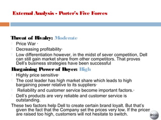 External Analysis - Porter’s Five Forces
Threat of Rivalry: Moderate
 Price War ·
 Decreasing profitability·
 Low differentiation however, in the midst of sever competition, Dell
can still gain market share from other competitors. That proves
Dell’s business strategies have been successful
Bargaining Powerof Buyer: High
 Highly price sensitive·
 The cost leader has high market share which leads to high
bargaining power relative to its suppliers·
 Reliability and customer service become important factors.·
 Dell’s products are very reliable and customer service is
outstanding.
These two factors help Dell to create certain brand loyalt. But that’s
given the fact that the Company set the prices very low. If the prices
are raised too high, customers will not hesitate to switch.
 
