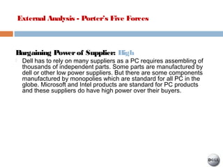 External Analysis - Porter’s Five Forces
Bargaining Powerof Supplier: High
 Dell has to rely on many suppliers as a PC requires assembling of
thousands of independent parts. Some parts are manufactured by
dell or other low power suppliers. But there are some components
manufactured by monopolies which are standard for all PC in the
globe. Microsoft and Intel products are standard for PC products
and these suppliers do have high power over their buyers.
 