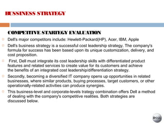 COMPETITVE STARTEGY EVALUATION
 Dell's major competitors include: Hewlett-Packard(HP), Acer, IBM, Apple 
 Dell's business strategy is a successful cost leadership strategy. The company's
formula for success has been based upon its unique customization, delivery, and
cost proposition.
 First, Dell must integrate its cost leadership skills with differentiated product
features and related services to create value for its customers and achieve
the benefits of an integrated cost leadership/differentiation strategy.
 Secondly, becoming a diversified IT company opens up opportunities in related
businesses, where similar products, buying processes, target customers, or other
operationally-related activities can produce synergies.
 This business-level and corporate-levels trategy combination offers Dell a method
of dealing with the company's competitive realities. Both strategies are
discussed below.
BUSSINESS STRATEGY
 
