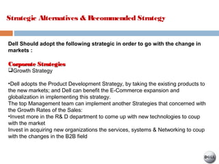 Strategic Alternatives & Recommended Strategy
Dell Should adopt the following strategic in order to go with the change in
markets :
Corporate StrategiesCorporate Strategies
Growth Strategy
•Dell adopts the Product Development Strategy, by taking the existing products to
the new markets; and Dell can benefit the E-Commerce expansion and
globalization in implementing this strategy.
The top Management team can implement another Strategies that concerned with
the Growth Rates of the Sales:
•Invest more in the R& D department to come up with new technologies to coup
with the market
Invest in acquiring new organizations the services, systems & Networking to coup
with the changes in the B2B field
 