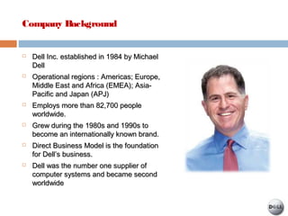 Company Background
 Dell Inc. established in 1984 by MichaelDell Inc. established in 1984 by Michael
DellDell
 Operational regions : Americas; Europe,Operational regions : Americas; Europe,
Middle East and Africa (EMEA); Asia-Middle East and Africa (EMEA); Asia-
Pacific and Japan (APJ)Pacific and Japan (APJ)
 Employs more than 82,700 peopleEmploys more than 82,700 people
worldwide.worldwide.
 Grew during the 1980s and 1990s toGrew during the 1980s and 1990s to
become an internationally known brand.become an internationally known brand.
 Direct Business Model is the foundationDirect Business Model is the foundation
for Dell’s business.for Dell’s business.
 Dell was the number one supplier ofDell was the number one supplier of
computer systems and became secondcomputer systems and became second
worldwideworldwide
 