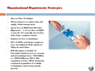 Organizational Departments Strategies
 Just on Time Technique
 Mastered process engineering and
supply chain management
 Spent less on R&Dthan did other
Opponents ( 1% of sales on R&D
versus the 5% typically invested by
otherlarge computerfirms)
 Imitatorin New technologies
 95% of Dell’s notebookcomputers
were assembled in Dell’s plants in
Malaysia and China.
 Dell also plans to double its
Enterprise business (server, storage
and networking) from ~18.0 billion
to ~$30.0 billion by 2014. This
expansion activity will be backed by
continued acquisition of scalable
technologies and strong organic
growth.
 