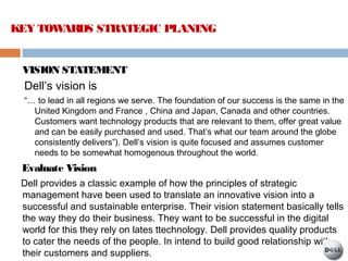 VISION STATEMENT
Dell’s vision is
“… to lead in all regions we serve. The foundation of our success is the same in the
United Kingdom and France , China and Japan, Canada and other countries.
Customers want technology products that are relevant to them, offer great value
and can be easily purchased and used. That’s what our team around the globe
consistently delivers”). Dell’s vision is quite focused and assumes customer
needs to be somewhat homogenous throughout the world.
Evaluate Vision
Dell provides a classic example of how the principles of strategic
management have been used to translate an innovative vision into a
successful and sustainable enterprise. Their vision statement basically tells
the way they do their business. They want to be successful in the digital
world for this they rely on lates ttechnology. Dell provides quality products
to cater the needs of the people. In intend to build good relationship with
their customers and suppliers.
KEY TOWARDS STRATEGIC PLANING
 