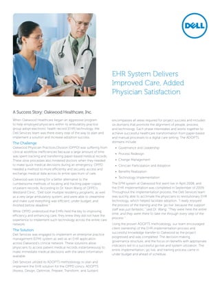 EHR System Delivers
                                                                   Improved Care, Added
                                                                   Physician Satisfaction

A Success Story: Oakwood Healthcare, Inc.
When Oakwood Healthcare began an aggressive program                encompasses all areas required for project success and includes
to help employed physicians within its ambulatory practice         six domains that promote the alignment of people, process,
group adopt electronic health record (EHR) technology, the         and technology. Each phase interrelates and works together to
Dell Services team was there every step of the way to plan and     achieve successful healthcare transformation from paper-based
implement a solution and increase adoption success.                and manual processes to a digital care setting. The ADOPTS
The Challenge                                                      domains include:
Oakwood Physician Practices Division (OPPD) was suffering from       •	 Governance and Leadership
clinical workflow inefficiencies because a large amount of time
                                                                     •	 Process Redesign
was spent tracking and transferring paper-based medical records.
These slow processes also hindered doctors when they needed          •	 Change Management
to make quick medical decisions during an emergency. OPPD            •	 Clinician Participation and Adoption
needed a method to more efficiently and securely access and
                                                                     •	 Benefits Realization
exchange medical data across its entire spectrum of care.
                                                                     •	 Technology Implementation
Oakwood was looking for a better alternative to the
cumbersome methods of locating and tracking paper copies           The EPM system at Oakwood first went live in April 2008, and
of patient records. According to Dr. Kevin Wang of OPPD’s          the EHR implementation was completed in September of 2009.
Westland Clinic, “Dell took multiple residency programs, as well   Throughout the implementation process, the Dell Services team
as a very large ambulatory system, and were able to streamline     was quickly able to acclimate the physicians to revolutionary EHR
and make sure everything was efficient, under budget, and          technology, which helped facilitate adoption. “I really enjoyed
finished before deadline.”                                         the process of the training and the ‘go live’ because the support
                                                                   staff was just fantastic,” said Dr. Wang. “They were here the entire
While OPPD understood that EHRs held the key to improving
                                                                   time, and they were there to take me through every step of the
efficiency and enhancing care, they knew they did not have the
                                                                   process.”
experience to implement such technology across the entire care
network.                                                           Using the proven ADOPTS methodology, our team encouraged
                                                                   client ownership of the EHR implementation process and
The Solution
                                                                   successful knowledge transfer to Oakwood as the project
Dell Services was engaged to implement an enterprise practice
                                                                   progressed and was completed. The decision-making,
management (EPM) system as well as an EHR application
                                                                   governance structure, and the focus on benefits with appropriate
across Oakwood’s clinical network. These solutions allow
                                                                   indicators led to a successful go-live and system utilization. The
physicians to access patient medical records instantaneously to
                                                                   entire implementation, go live, and training process came in
make immediate medical decisions with the latest information
                                                                   under budget and ahead of schedule.
available.
Dell Services utilized its ADOPTS methodology to plan and
implement the EHR solution for the OPPD clinics. ADOPTS
(Assess, Design, Optimize, Prepare, Transform, and Sustain)
 