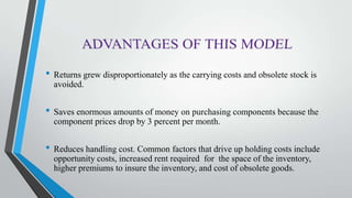 • Returns grew disproportionately as the carrying costs and obsolete stock is
avoided.
• Saves enormous amounts of money on purchasing components because the
component prices drop by 3 percent per month.
• Reduces handling cost. Common factors that drive up holding costs include
opportunity costs, increased rent required for the space of the inventory,
higher premiums to insure the inventory, and cost of obsolete goods.
 