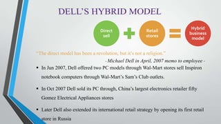 Direct
sell
Retail
stores
Hybrid
business
model
“The direct model has been a revolution, but it’s not a religion.”
- Michael Dell in April, 2007 memo to employee -
 In Jun 2007, Dell offered two PC models through Wal-Mart stores sell Inspiron
notebook computers through Wal-Mart’s Sam’s Club outlets.
 In Oct 2007 Dell sold its PC through, China’s largest electronics retailer fifty
Gomez Electrical Appliances stores
 Later Dell also extended its international retail strategy by opening its first retail
store in Russia
 