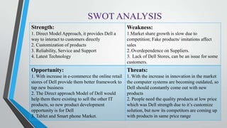 Strength:
1. Direct Model Approach, it provides Dell a
way to interact to customers directly
2. Customization of products
3. Reliability, Service and Support
4. Latest Technology
Weakness:
1.Market share growth is slow due to
competition; Fake products/ imitations affect
sales
2. Overdependence on Suppliers.
3. Lack of Dell Stores, can be an issue for some
customers.
Opportunity:
1. With increase in e-commerce the online retail
stores of Dell provide them better framework to
tap new business
2. The Direct approach Model of Dell would
help them there existing to sell the other IT
products, so new product development
opportunity is for Dell
3. Tablet and Smart phone Market.
Threats:
1. With the increase in innovation in the market
the computer systems are becoming outdated, so
Dell should constantly come out with new
products
2. People need the quality products at low price
which was Dell strength due to it’s customize
solution, but now its competitors are coming up
with products in same price range
 