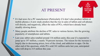 • It’s bad news for a PC manufacturer (Particularly if it don’t also produce tablets or
mobile phones.) A new study predicts that the rise in sales of tablets and cell phones
will directly, and negatively, affect the sales of PCs, which have already been
steadily slowing down.
• Many people attribute the decline of PC sales to various factors, like the growing
popularity of smartphones and tablets.
• Last year, tablet sales totalled around 116 million units; this year it’s expected to
jump up to 197 million, a nearly 70 percent increase. The reason for the increase is
largely due to decreasing prices, love of the cloud, and addiction to apps. On the
other end of the spectrum, while PCs sold 341 million units last year, anticipated
sales will drop to 315 million this year.
 