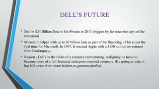 • Dell in $24 Billion Deal to Go Private in 2013 (biggest by far since the days of the
recession)
• Microsoft helped with up to $3 billion loan as part of the financing. (This is not the
first time for Microsoft. In 1997, It rescued Apple with a $150 million investment
from Bankruptcy)
• Reason - Dell's in the midst of a complex restructuring, realigning its focus to
become more of a full-featured, enterprise-oriented company. (By going private, it
has NO stress from share holders to generate profits)
 