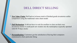 • New Value Chain: Dell had no in-house stock of finished goods inventories unlike
competitors using the traditional value chain model
• Pull Mechanism: It did not have to wait for resellers to clear out their own
inventories before it could push new models into the marketplace (typically operated
with 60-70 days stock)
• Personalization: Customers got the satisfaction of having their computers
customized to their particular liking
 