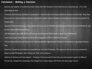 Conclusion : Making a Decision 
• Decision one Supplier is technical ly sound. Hence Dell Will Outsource the Field Service to Decision one ( for other 
advantages as well). 
• Presently Dell Existing Customers ( Including PC + Small Server) are being Handled by Outsourced Services. They have 
Proven service records & Good Customer Satisfaction Index. Hence Handling the Outsourced field Service wouldn’t be 
Complicated. 
• Based on Financial Calculation, Large Server will have Loss of 38 Million $ (Expected). But Net Income (1728 Mil $) will 
be more than 2000 Financial Year. 
• Net Receivable /day (398 Mil $) will be more than Expected 2002 result or More than 2000 Result. 
• Loss from Larger Server Business (38 Mil $) is Negligible (1.75% of 2001 Net Income). 
• Product Diversification will Improve the Declining Market Capitalization & Improve the Revenue in upcoming Financial 
Year. 
• Inventory, Payable & receivable are reasonable par with Dell Philosophy. This Approach will not have any substantial 
Impact on Dell Philosophy. Over the period, This can be reduced . 
• Addition to Outsourced field Support , Existing Critical Success Factors like Low Cost product Logistic & CRM will 
Provide the Competitive Advantage than Competitors. Hence Kapoor will Prefer the Dell Larger Server. 
 
