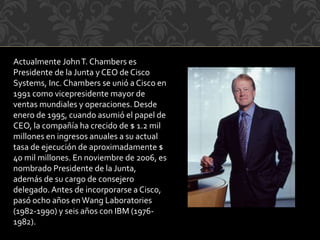 Actualmente JohnT. Chambers es
Presidente de la Junta y CEO de Cisco
Systems, Inc.Chambers se unió a Cisco en
1991 como vicepresidente mayor de
ventas mundiales y operaciones. Desde
enero de 1995, cuando asumió el papel de
CEO, la compañía ha crecido de $ 1.2 mil
millones en ingresos anuales a su actual
tasa de ejecución de aproximadamente $
40 mil millones. En noviembre de 2006, es
nombrado Presidente de la Junta,
además de su cargo de consejero
delegado.Antes de incorporarse a Cisco,
pasó ocho años enWang Laboratories
(1982-1990) y seis años con IBM (1976-
1982).
 