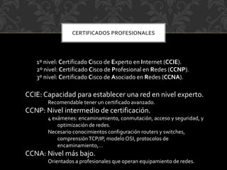 CERTIFICADOS PROFESIONALES
1º nivel: Certificado Cisco de Experto en Internet (CCIE).
2º nivel: Certificado Cisco de Profesional en Redes (CCNP).
3º nivel: Certificado Cisco de Asociado en Redes (CCNA).
CCIE: Capacidad para establecer una red en nivel experto.
Recomendable tener un certificado avanzado.
CCNP: Nivel intermedio de certificación.
4 exámenes: encaminamiento, conmutación, acceso y seguridad, y
optimización de redes.
Necesario conocimientos configuración routers y switches,
comprensiónTCP/IP, modelo OSI, protocolos de
encaminamiento,…
CCNA: Nivel más bajo.
Orientados a profesionales que operan equipamiento de redes.
 
