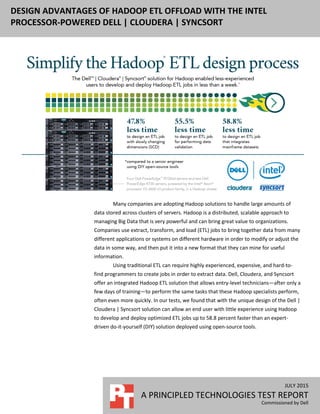 JULY 2015
A PRINCIPLED TECHNOLOGIES TEST REPORT
Commissioned by Dell
DESIGN ADVANTAGES OF HADOOP ETL OFFLOAD WITH THE INTEL
PROCESSOR-POWERED DELL | CLOUDERA | SYNCSORT
Many companies are adopting Hadoop solutions to handle large amounts of
data stored across clusters of servers. Hadoop is a distributed, scalable approach to
managing Big Data that is very powerful and can bring great value to organizations.
Companies use extract, transform, and load (ETL) jobs to bring together data from many
different applications or systems on different hardware in order to modify or adjust the
data in some way, and then put it into a new format that they can mine for useful
information.
Using traditional ETL can require highly experienced, expensive, and hard-to-
find programmers to create jobs in order to extract data. Dell, Cloudera, and Syncsort
offer an integrated Hadoop ETL solution that allows entry-level technicians—after only a
few days of training—to perform the same tasks that these Hadoop specialists perform,
often even more quickly. In our tests, we found that with the unique design of the Dell |
Cloudera | Syncsort solution can allow an end user with little experience using Hadoop
to develop and deploy optimized ETL jobs up to 58.8 percent faster than an expert-
driven do-it-yourself (DIY) solution deployed using open-source tools.
 