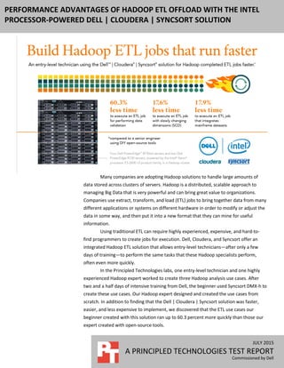 JULY 2015
A PRINCIPLED TECHNOLOGIES TEST REPORT
Commissioned by Dell
PERFORMANCE ADVANTAGES OF HADOOP ETL OFFLOAD WITH THE INTEL
PROCESSOR-POWERED DELL | CLOUDERA | SYNCSORT SOLUTION
Many companies are adopting Hadoop solutions to handle large amounts of
data stored across clusters of servers. Hadoop is a distributed, scalable approach to
managing Big Data that is very powerful and can bring great value to organizations.
Companies use extract, transform, and load (ETL) jobs to bring together data from many
different applications or systems on different hardware in order to modify or adjust the
data in some way, and then put it into a new format that they can mine for useful
information.
Using traditional ETL can require highly experienced, expensive, and hard-to-
find programmers to create jobs for execution. Dell, Cloudera, and Syncsort offer an
integrated Hadoop ETL solution that allows entry-level technicians—after only a few
days of training—to perform the same tasks that these Hadoop specialists perform,
often even more quickly.
In the Principled Technologies labs, one entry-level technician and one highly
experienced Hadoop expert worked to create three Hadoop analysis use cases. After
two and a half days of intensive training from Dell, the beginner used Syncsort DMX-h to
create these use cases. Our Hadoop expert designed and created the use cases from
scratch. In addition to finding that the Dell | Cloudera | Syncsort solution was faster,
easier, and less expensive to implement, we discovered that the ETL use cases our
beginner created with this solution ran up to 60.3 percent more quickly than those our
expert created with open-source tools.
 