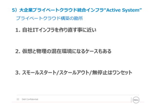 22 Dell Confidential
プライベートクラウド構築の勘所
1. ⾃社ITインフラを作り直す事に近い
2. 仮想と物理の混在環境になるケースもある
3. スモールスタート/スケールアウト/無停⽌はワンセット
5）⼤企業プライベートクラウド統合インフラ“Active System”
 